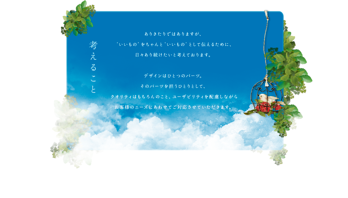 ありきたりではありますが、‘いいもの’をちゃんと‘いいもの’として伝えるために、日々あり続けたいと考えております。デザインはひとつのパーツ。そのパーツを担うひとりとして、クオリティはもちろんのこと、ユーザビリティを配慮しながらお客様のニーズにあわせてご対応させていただきます。